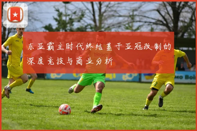 东亚霸主时代终结基于亚冠改制的深度竞技与商业分析